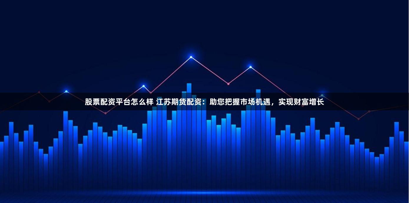 股票配资平台怎么样 江苏期货配资：助您把握市场机遇，实现财富增长