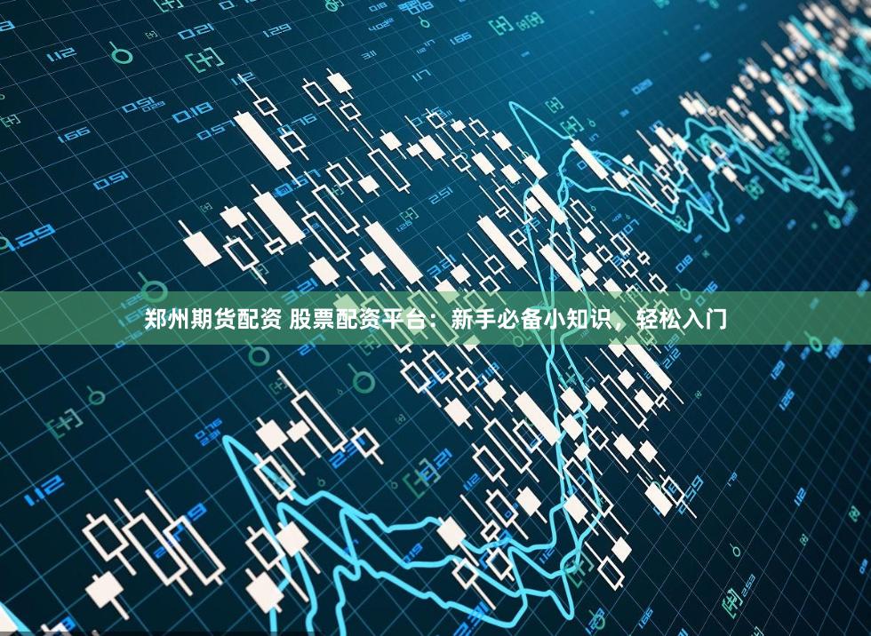 郑州期货配资 股票配资平台：新手必备小知识，轻松入门