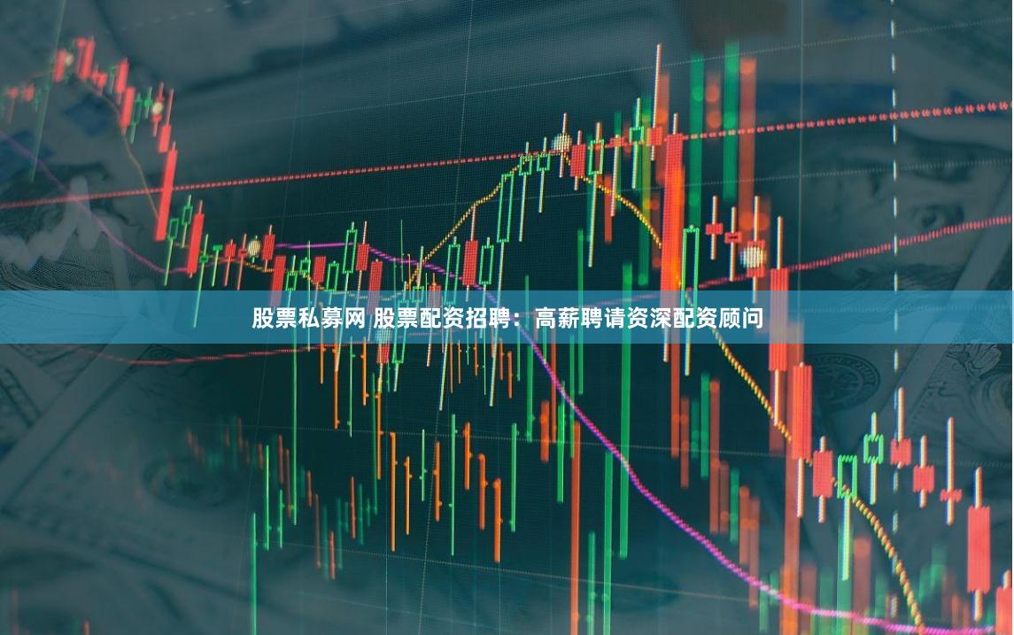 股票私募网 股票配资招聘：高薪聘请资深配资顾问