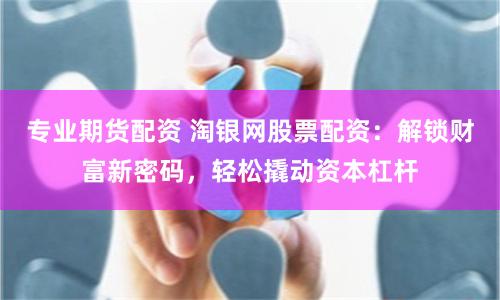 专业期货配资 淘银网股票配资：解锁财富新密码，轻松撬动资本杠杆