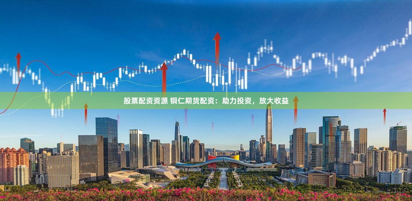 股票配资资源 铜仁期货配资：助力投资，放大收益