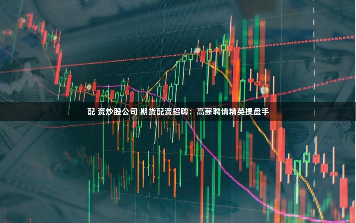 配 资炒股公司 期货配资招聘：高薪聘请精英操盘手