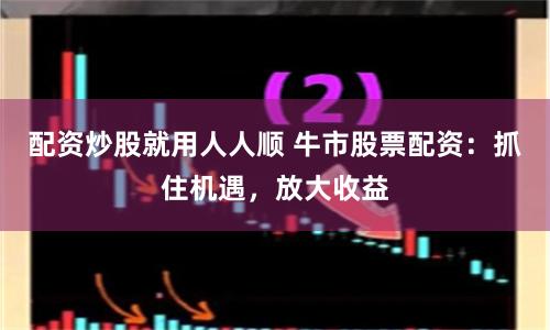 配资炒股就用人人顺 牛市股票配资：抓住机遇，放大收益