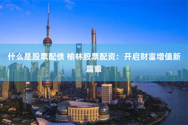 什么是股票配债 榆林股票配资：开启财富增值新篇章