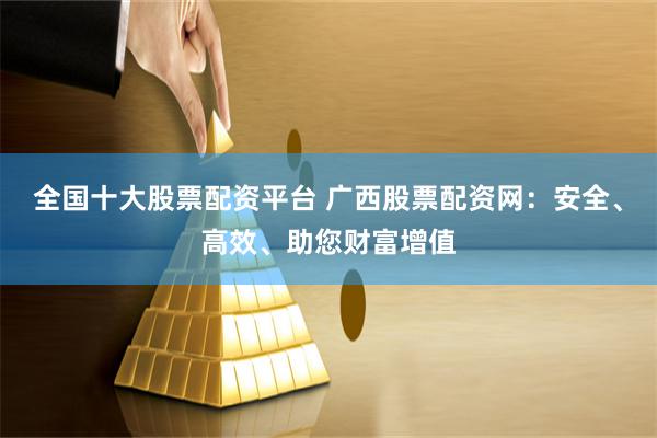 全国十大股票配资平台 广西股票配资网：安全、高效、助您财富增值
