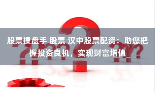 股票操盘手 股票 汉中股票配资：助您把握投资良机，实现财富增值
