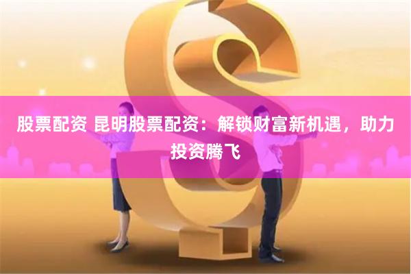 股票配资 昆明股票配资：解锁财富新机遇，助力投资腾飞