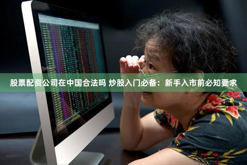 股票配资公司在中国合法吗 炒股入门必备：新手入市前必知要求