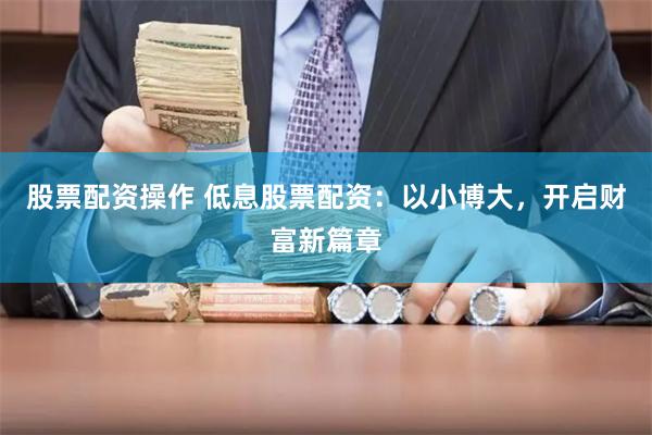 股票配资操作 低息股票配资：以小博大，开启财富新篇章