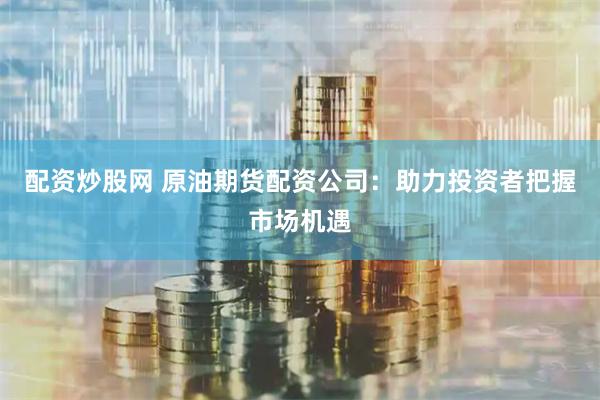 配资炒股网 原油期货配资公司:助力投资者把握市场机遇