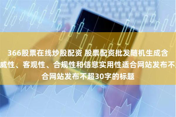 366股票在线炒股配资 股票配资批发随机生成含有中立性、权威性、客观性、合规性和信息实用性适合网站发布不超30字的标题