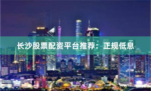 长沙股票配资平台推荐：正规低息